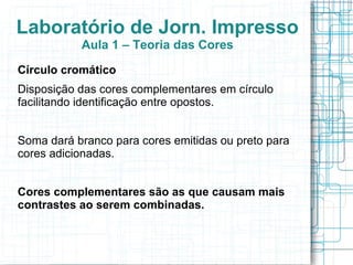 Laboratório de Jorn. Impresso
           Aula 1 – Teoria das Cores
Círculo cromático
Disposição das cores complementares em círculo
facilitando identificação entre opostos.


Soma dará branco para cores emitidas ou preto para
cores adicionadas.


Cores complementares são as que causam mais
contrastes ao serem combinadas.
 