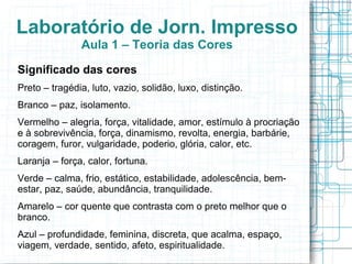 Laboratório de Jorn. Impresso
               Aula 1 – Teoria das Cores
Significado das cores
Preto – tragédia, luto, vazio, solidão, luxo, distinção.
Branco – paz, isolamento.
Vermelho – alegria, força, vitalidade, amor, estímulo à procriação
e à sobrevivência, força, dinamismo, revolta, energia, barbárie,
coragem, furor, vulgaridade, poderio, glória, calor, etc.
Laranja – força, calor, fortuna.
Verde – calma, frio, estático, estabilidade, adolescência, bem-
estar, paz, saúde, abundância, tranquilidade.
Amarelo – cor quente que contrasta com o preto melhor que o
branco.
Azul – profundidade, feminina, discreta, que acalma, espaço,
viagem, verdade, sentido, afeto, espiritualidade.
 