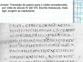 Unciais: Transição do papiro para o códex encadernado,
 por volta do século IV até VIII. Escrita maiúscula, mais
 ágil; surgem as capitulares.
 