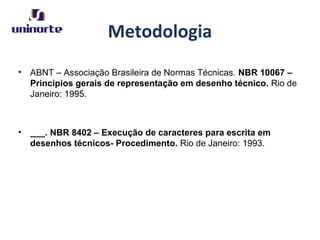 Metodologia
• ABNT – Associação Brasileira de Normas Técnicas. NBR 10067 –
Princípios gerais de representação em desenho técnico. Rio de
Janeiro: 1995.
• ___. NBR 8402 – Execução de caracteres para escrita em
desenhos técnicos- Procedimento. Rio de Janeiro: 1993.
 