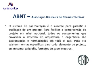 ABNT – Associação Brasileira de Normas Técnicas
• O sistema de padronização é o alicerce para garantir a
qualidade de um projeto. Para facilitar a compreensão do
projeto em nível nacional, todos os componentes que
envolvem o desenho de arquitetura e engenharia são
padronizados e normatizados em todo o país. Para isto
existem normas específicas para cada elemento do projeto,
assim como: caligrafia, formatos do papel e outros.
 