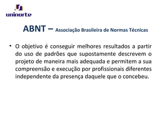ABNT – Associação Brasileira de Normas Técnicas
• O objetivo é conseguir melhores resultados a partir
do uso de padrões que supostamente descrevem o
projeto de maneira mais adequada e permitem a sua
compreensão e execução por profissionais diferentes
independente da presença daquele que o concebeu.
 