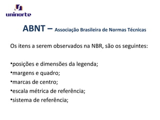 ABNT – Associação Brasileira de Normas Técnicas
Os itens a serem observados na NBR, são os seguintes:
•posições e dimensões da legenda;
•margens e quadro;
•marcas de centro;
•escala métrica de referência;
•sistema de referência;
 