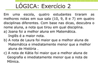 Em uma escola, quatro estudantes tiraram as
melhores notas em sua sala (10, 9, 8 e 7) em quatro
disciplinas diferentes. Com base nas dicas, descubra o
nome aluna, a nota que tirou em qual disciplina.
a) Joana foi a melhor aluna em Matemática.
Inglês é a maior nota.
b) A nota de Laura foi maior que a melhor aluna de
Matemática e imediatamente menor que a melhor
aluna de História .
c) A nota de Kátia foi maior que a melhor aluna de
Geografia e imediatamente menor que a nota de
Mônica.
LÓGICA: Exercício 2
 