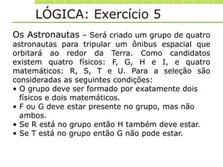 LÓGICA: Exercício 5
Os Astronautas – Será criado um grupo de quatro
astronautas para tripular um ônibus espacial que
orbitará ao redor da Terra. Como candidatos
existem quatro físicos: F, G, H e I, e quatro
matemáticos: R, S, T e U. Para a seleção são
consideradas as seguintes condições:
• O grupo deve ser formado por exatamente dois
físicos e dois matemáticos.
• F ou G deve estar presente no grupo, mas não
ambos.
• Se R está no grupo então H também deve estar.
• Se T está no grupo então G não pode estar.
 