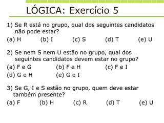 LÓGICA: Exercício 5
1) Se R está no grupo, qual dos seguintes candidatos
não pode estar?
(a) H (b) I (c) S (d) T (e) U
2) Se nem S nem U estão no grupo, qual dos
seguintes candidatos devem estar no grupo?
(a) F e G (b) F e H (c) F e I
(d) G e H (e) G e I
3) Se G, I e S estão no grupo, quem deve estar
também presente?
(a) F (b) H (c) R (d) T (e) U
 