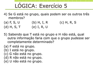 LÓGICA: Exercício 5
4) Se G está no grupo, quais podem ser os outros três
membros?
(a) F, S, U (b) H, I, R (c) H, R, S
(d) H, S, T (e) I, R, U
5) Sabendo que T está no grupo e H não está, qual
outra informação faria com que o grupo pudesse ser
completamente determinado?
(a) F está no grupo.
(b) I está no grupo.
(c) G não está no grupo.
(d) R não está no grupo.
(e) U não está no grupo.
 