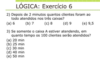 LÓGICA: Exercício 6
2) Depois de 2 minutos quantos clientes foram ao
todo atendidos nos três caixas?
(a) 6 (b) 7 (c) 8 (d) 9 (e) 9,5
3) Se somente o caixa A estiver atendendo, em
quanto tempo os 100 clientes serão atendidos?
(a) 20 min
(b) 25 min
(c) 30 min
(d) 40 min
(e) 50 min
 