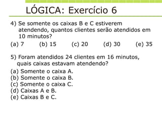 LÓGICA: Exercício 6
4) Se somente os caixas B e C estiverem
atendendo, quantos clientes serão atendidos em
10 minutos?
(a) 7 (b) 15 (c) 20 (d) 30 (e) 35
5) Foram atendidos 24 clientes em 16 minutos,
quais caixas estavam atendendo?
(a) Somente o caixa A.
(b) Somente o caixa B.
(c) Somente o caixa C.
(d) Caixas A e B.
(e) Caixas B e C.
 