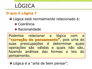 Lógica está normalmente relacionado à:
Coerência
Racionalidade
Podemos relacionar a lógica com a
“correção do pensamento”, pois uma de
suas preocupações é determinar quais
operações são válidas e quais não são,
fazendo análises das formas e leis do
pensamento.
O que é Lógica ?
LÓGICA
Lógica é a “arte de bem pensar”.
 
