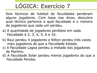 Seis técnicos de futebol de faculdades perderam
alguns jogadores. Com base nas dicas, descubra
qual técnico pertence a qual faculdade e o número
de jogadores que cada um perdeu.
a) A quantidade de jogadores perdidos em cada
Faculdade é 2, 3, 4, 5, 6 e 10.
LÓGICA: Exercício 7
b) Raul perdeu 4 jogadores e Nilton perdeu três vezes
mais jogadores do que a Faculdade Estado.
c) A Faculdade Lagoa perdeu a metade dos jogadores
de Martins.
d) A Faculdade Solar perdeu menos jogadores do que a
Faculdade Peroba.
 