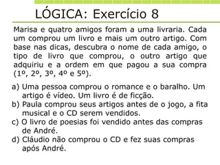 Marisa e quatro amigos foram a uma livraria. Cada
um comprou um livro e mais um outro artigo. Com
base nas dicas, descubra o nome de cada amigo, o
tipo de livro que comprou, o outro artigo que
adquiriu e a ordem em que pagou a sua compra
(1º, 2º, 3º, 4º e 5º).
a) Uma pessoa comprou o romance e o baralho. Um
artigo é vídeo. Um livro é de ficção.
b) Paula comprou seus artigos antes de o jogo, a fita
musical e o CD serem vendidos.
c) O livro de poesias foi vendido antes das compras
de André.
d) Cláudio não comprou o CD e fez suas compras
após André.
LÓGICA: Exercício 8
 