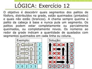 LÓGICA: Exercício 12
Exemplo: Solução:
2 2
4 4
2 2
2 2
3 3
3 0 2 3 5 3 0 2 3 5
O objetivo é descobrir quais segmentos dos palitos de
fósforo, distribuídos na grade, estão queimados (pintados)
e quais não estão (brancos). A chama sempre queima o
palito da cabeça à base e nunca pula um segmento. Os
palitos podem estar completamente ou parcialmente
queimados, ou completamente novos. Os números ao
redor da grade indicam a quantidade de quadados com
segmentos queimados em cada linha ou coluna.










 