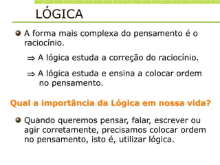 A forma mais complexa do pensamento é o
raciocínio.
 A lógica estuda a correção do raciocínio.
 A lógica estuda e ensina a colocar ordem
no pensamento.
Qual a importância da Lógica em nossa vida?
Quando queremos pensar, falar, escrever ou
agir corretamente, precisamos colocar ordem
no pensamento, isto é, utilizar lógica.
LÓGICA
 