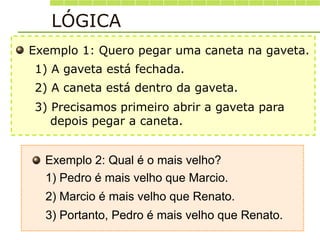 Exemplo 1: Quero pegar uma caneta na gaveta.
3) Precisamos primeiro abrir a gaveta para
depois pegar a caneta.
1) A gaveta está fechada.
2) A caneta está dentro da gaveta.
Exemplo 2: Qual é o mais velho?
3) Portanto, Pedro é mais velho que Renato.
1) Pedro é mais velho que Marcio.
2) Marcio é mais velho que Renato.
LÓGICA
 