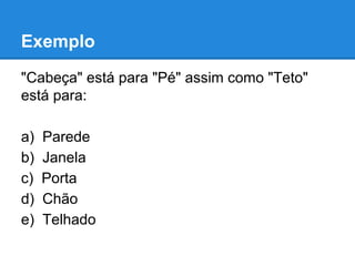 Exemplo
"Cabeça" está para "Pé" assim como "Teto"
está para:
a) Parede
b) Janela
c) Porta
d) Chão
e) Telhado
 