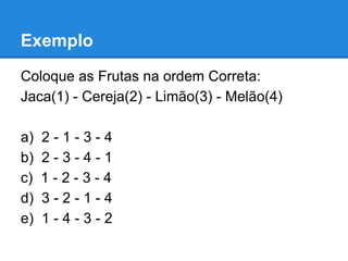 Exemplo
Coloque as Frutas na ordem Correta:
Jaca(1) - Cereja(2) - Limão(3) - Melão(4)
a) 2 - 1 - 3 - 4
b) 2 - 3 - 4 - 1
c) 1 - 2 - 3 - 4
d) 3 - 2 - 1 - 4
e) 1 - 4 - 3 - 2
 