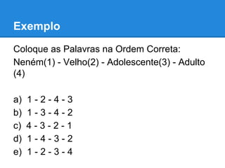 Exemplo
Coloque as Palavras na Ordem Correta:
Neném(1) - Velho(2) - Adolescente(3) - Adulto
(4)
a) 1 - 2 - 4 - 3
b) 1 - 3 - 4 - 2
c) 4 - 3 - 2 - 1
d) 1 - 4 - 3 - 2
e) 1 - 2 - 3 - 4
 
