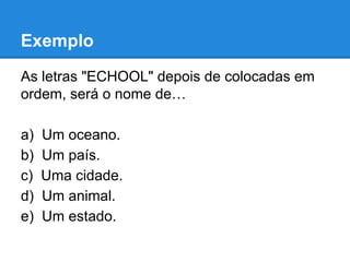 Exemplo
As letras "ECHOOL" depois de colocadas em
ordem, será o nome de…
a) Um oceano.
b) Um país.
c) Uma cidade.
d) Um animal.
e) Um estado.
 
