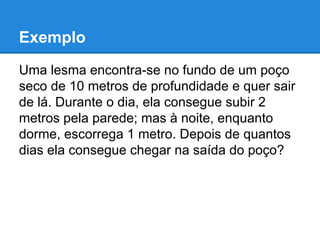 Exemplo
Uma lesma encontra-se no fundo de um poço
seco de 10 metros de profundidade e quer sair
de lá. Durante o dia, ela consegue subir 2
metros pela parede; mas à noite, enquanto
dorme, escorrega 1 metro. Depois de quantos
dias ela consegue chegar na saída do poço?
 