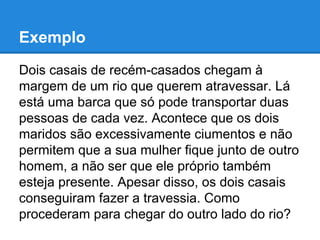 Exemplo
Dois casais de recém-casados chegam à
margem de um rio que querem atravessar. Lá
está uma barca que só pode transportar duas
pessoas de cada vez. Acontece que os dois
maridos são excessivamente ciumentos e não
permitem que a sua mulher fique junto de outro
homem, a não ser que ele próprio também
esteja presente. Apesar disso, os dois casais
conseguiram fazer a travessia. Como
procederam para chegar do outro lado do rio?
 
