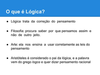 O que é Lógica?
● Lógica trata da correção do pensamento
● Filosofia: procura saber por que pensamos assim e
não de outro jeito.
● Arte: ela nos ensina a usar corretamente as leis do
pensamento
● Aristóteles é considerado o pai da lógica, e a palavra
vem do grego logos e quer dizer pensamento racional
 