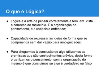 O que é Lógica?
● Lógica é a arte de pensar corretamente e tem em vista
a correção do raciocínio. É a organização do
pensamento, é o raciocinio ordenado;
● Capacidade de expressar as ideias de forma que se
compreenda sem dar vazão para ambiguidades;
● Para chegarmos à conclusão de algo utilizamos as
premissas que são conhecimentos prévios, desta forma
organizamos o pensamento, com a organização do
mesmo é que concluímos se algo é verdadeiro ou falso
 