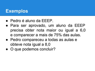 Exemplos
● Pedro é aluno da EEEP.
● Para ser aprovado, um aluno da EEEP
precisa obter nota maior ou igual a 6,0
e comparecer a mais de 75% das aulas.
● Pedro compareceu a todas as aulas e
obteve nota igual a 8,0
● O que podemos concluir?
 