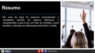 Resumo
•Na aula de hoje foi possível compreender o
verdadeiro sentido da palavra liderança, e
compreender o que é ser um líder de verdade, como
também, entender as diferenças entre líder e chefe.
9
@professorcbs
 