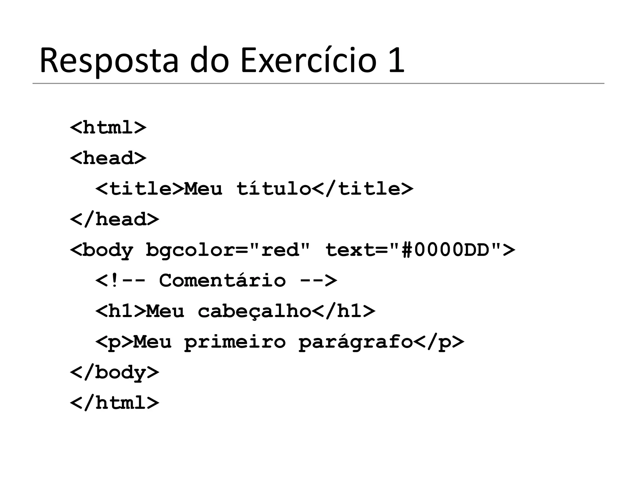 Resposta do Exercício 1
 <html>
 <head>
   <title>Meu título</title>
 </head>
 <body bgcolor="red" text="#0000DD">
   <!-- Comentário -->
   <h1>Meu cabeçalho</h1>
   <p>Meu primeiro parágrafo</p>
 </body>
 </html>
 