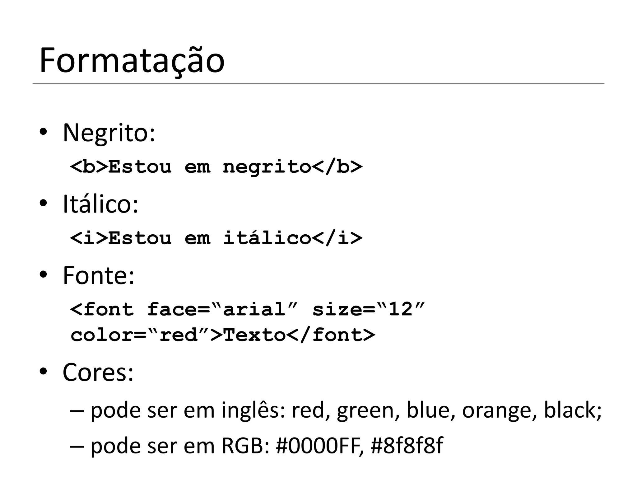 Formatação
• Negrito:
   <b>Estou em negrito</b>
• Itálico:
   <i>Estou em itálico</i>
• Fonte:
   <font face=“arial” size=“12”
   color=“red”>Texto</font>
• Cores:
   – pode ser em inglês: red, green, blue, orange, black;
   – pode ser em RGB: #0000FF, #8f8f8f
 