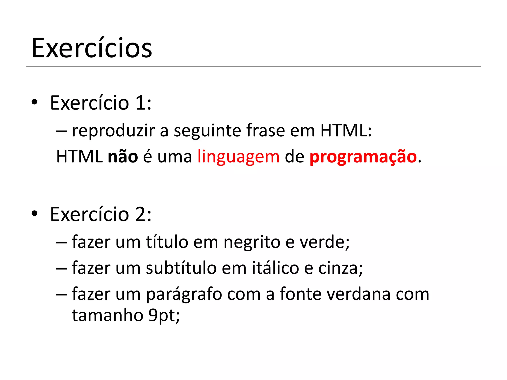 Exercícios
• Exercício 1:
  – reproduzir a seguinte frase em HTML:
  HTML não é uma linguagem de programação.

• Exercício 2:
  – fazer um título em negrito e verde;
  – fazer um subtítulo em itálico e cinza;
  – fazer um parágrafo com a fonte verdana com
    tamanho 9pt;
 
