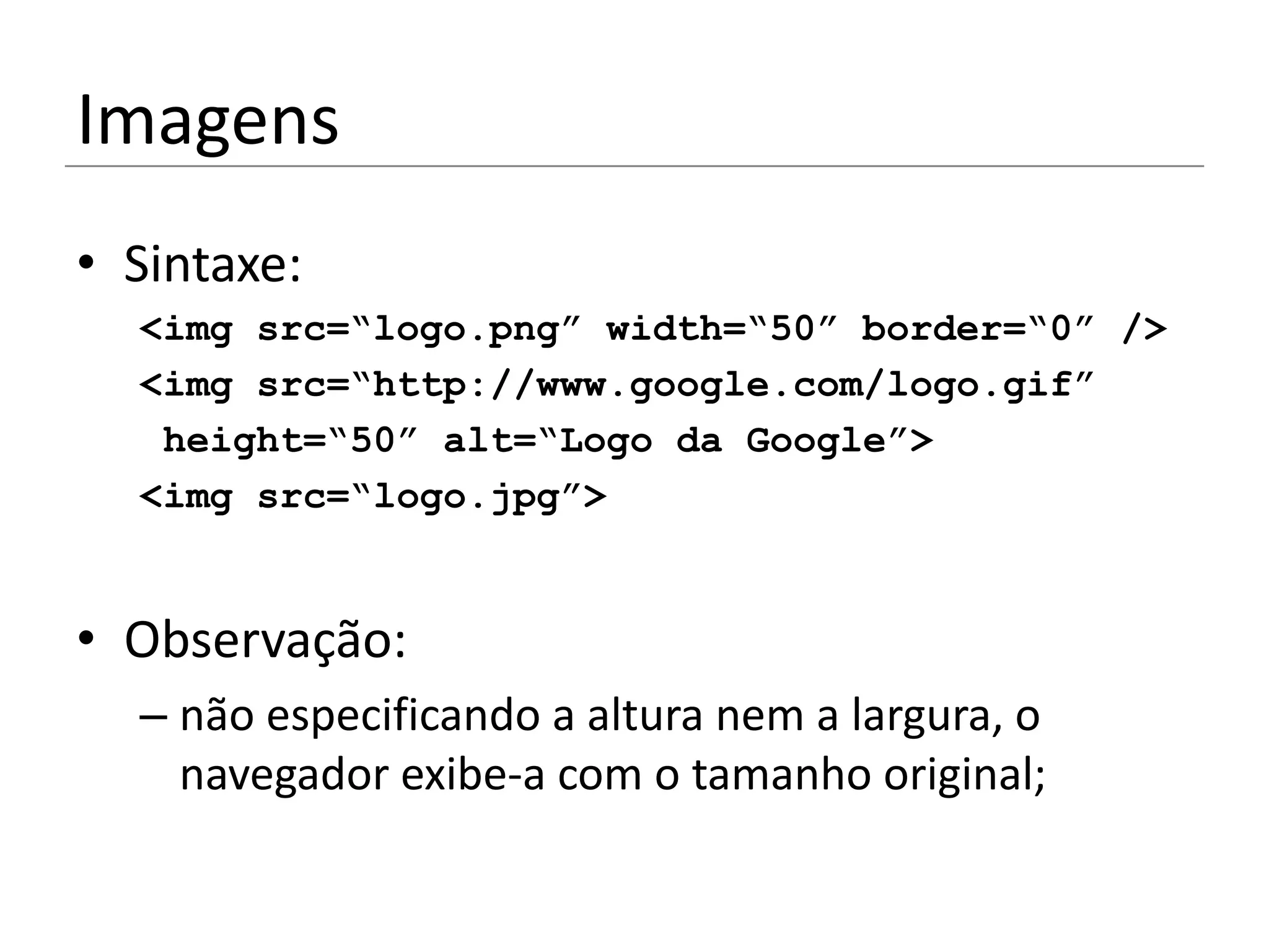 Imagens
• Sintaxe:
  <img src=“logo.png” width=“50” border=“0” />
  <img src=“http://www.google.com/logo.gif”
   height=“50” alt=“Logo da Google”>
  <img src=“logo.jpg”>


• Observação:
  – não especificando a altura nem a largura, o
    navegador exibe-a com o tamanho original;
 