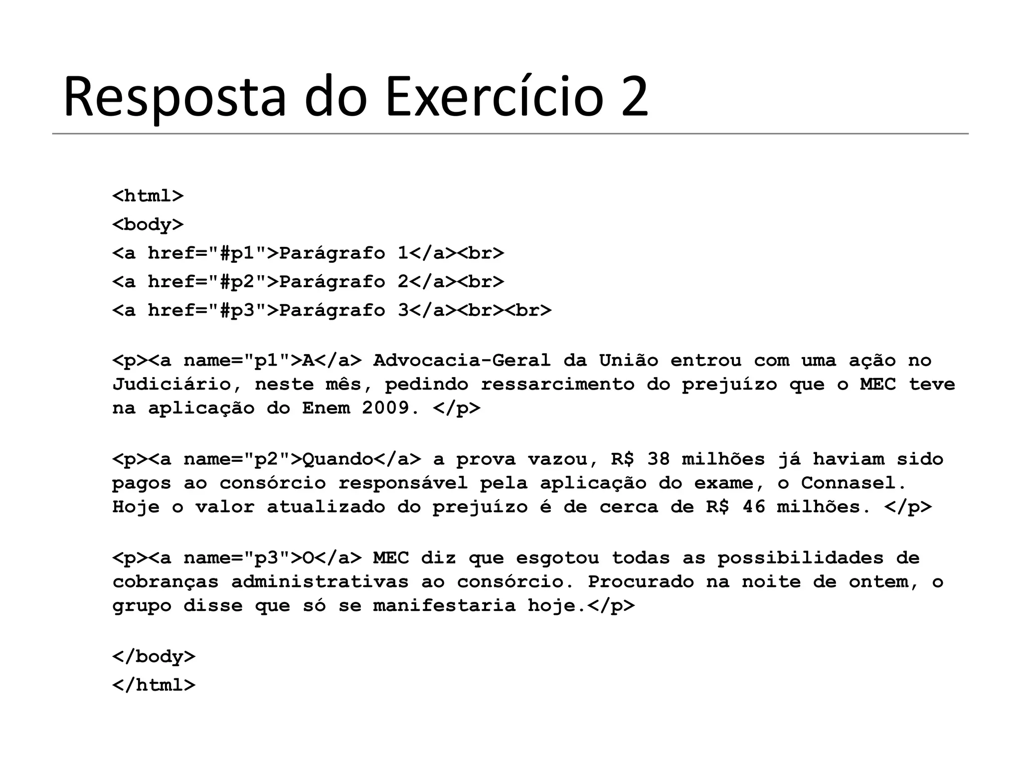 Resposta do Exercício 2
 <html>
 <body>
 <a href="#p1">Parágrafo 1</a><br>
 <a href="#p2">Parágrafo 2</a><br>
 <a href="#p3">Parágrafo 3</a><br><br>

 <p><a name="p1">A</a> Advocacia-Geral da União entrou com uma ação no
 Judiciário, neste mês, pedindo ressarcimento do prejuízo que o MEC teve
 na aplicação do Enem 2009. </p>

 <p><a name="p2">Quando</a> a prova vazou, R$ 38 milhões já haviam sido
 pagos ao consórcio responsável pela aplicação do exame, o Connasel.
 Hoje o valor atualizado do prejuízo é de cerca de R$ 46 milhões. </p>

 <p><a name="p3">O</a> MEC diz que esgotou todas as possibilidades de
 cobranças administrativas ao consórcio. Procurado na noite de ontem, o
 grupo disse que só se manifestaria hoje.</p>

 </body>
 </html>
 