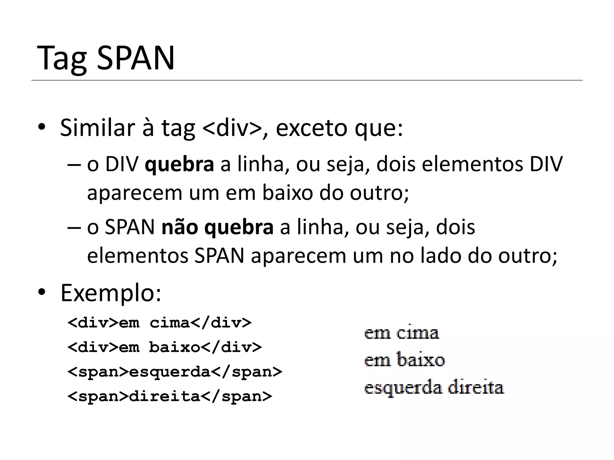 Tag SPAN
• Similar à tag <div>, exceto que:
  – o DIV quebra a linha, ou seja, dois elementos DIV
    aparecem um em baixo do outro;
  – o SPAN não quebra a linha, ou seja, dois
    elementos SPAN aparecem um no lado do outro;
• Exemplo:
  <div>em cima</div>
  <div>em baixo</div>
  <span>esquerda</span>
  <span>direita</span>
 