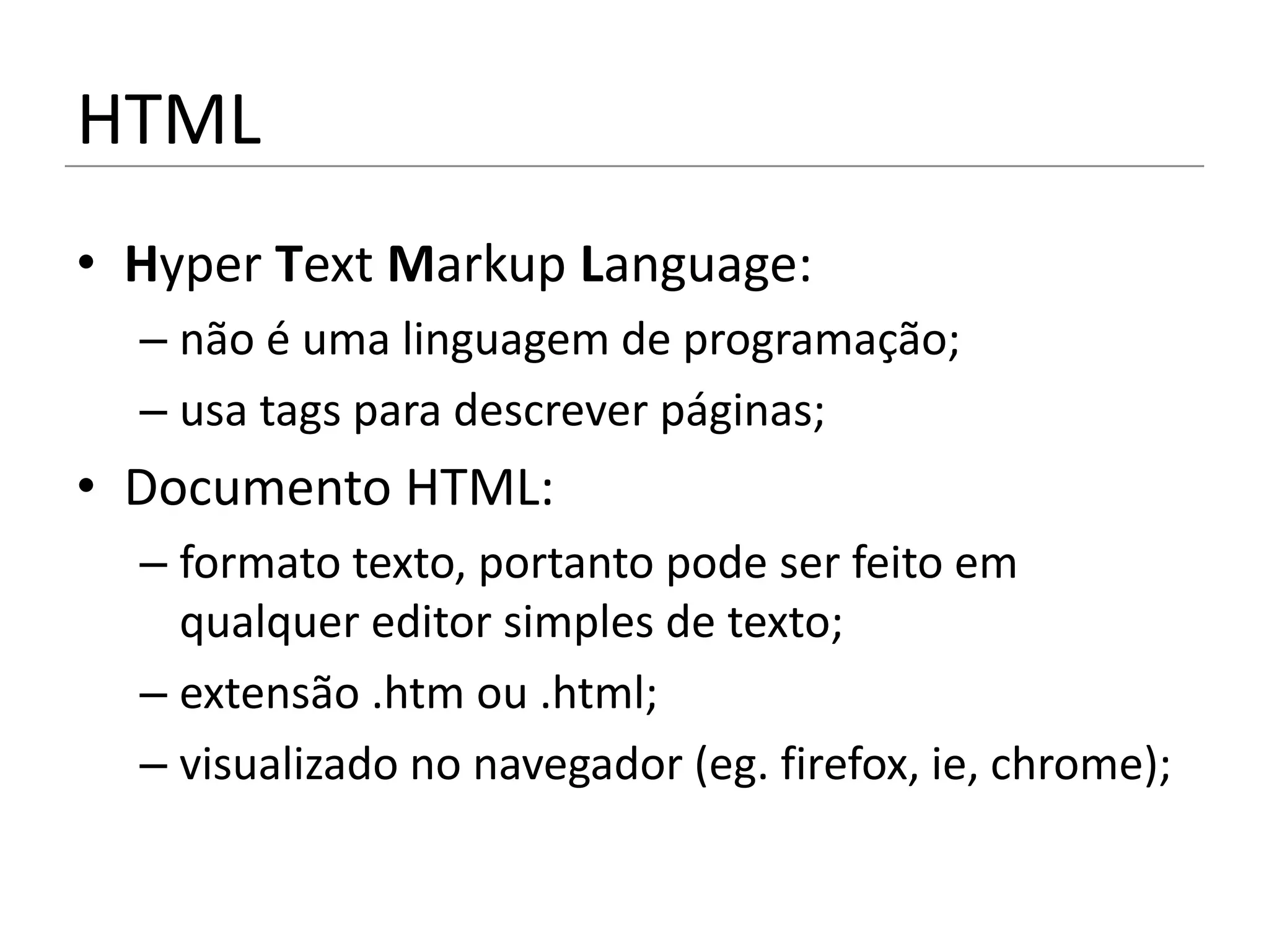 HTML
• Hyper Text Markup Language:
  – não é uma linguagem de programação;
  – usa tags para descrever páginas;
• Documento HTML:
  – formato texto, portanto pode ser feito em
    qualquer editor simples de texto;
  – extensão .htm ou .html;
  – visualizado no navegador (eg. firefox, ie, chrome);
 