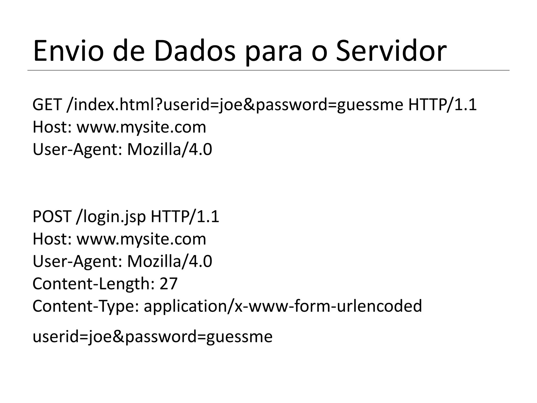 Envio de Dados para o Servidor
GET /index.html?userid=joe&password=guessme HTTP/1.1
Host: www.mysite.com
User-Agent: Mozilla/4.0


POST /login.jsp HTTP/1.1
Host: www.mysite.com
User-Agent: Mozilla/4.0
Content-Length: 27
Content-Type: application/x-www-form-urlencoded
userid=joe&password=guessme
 