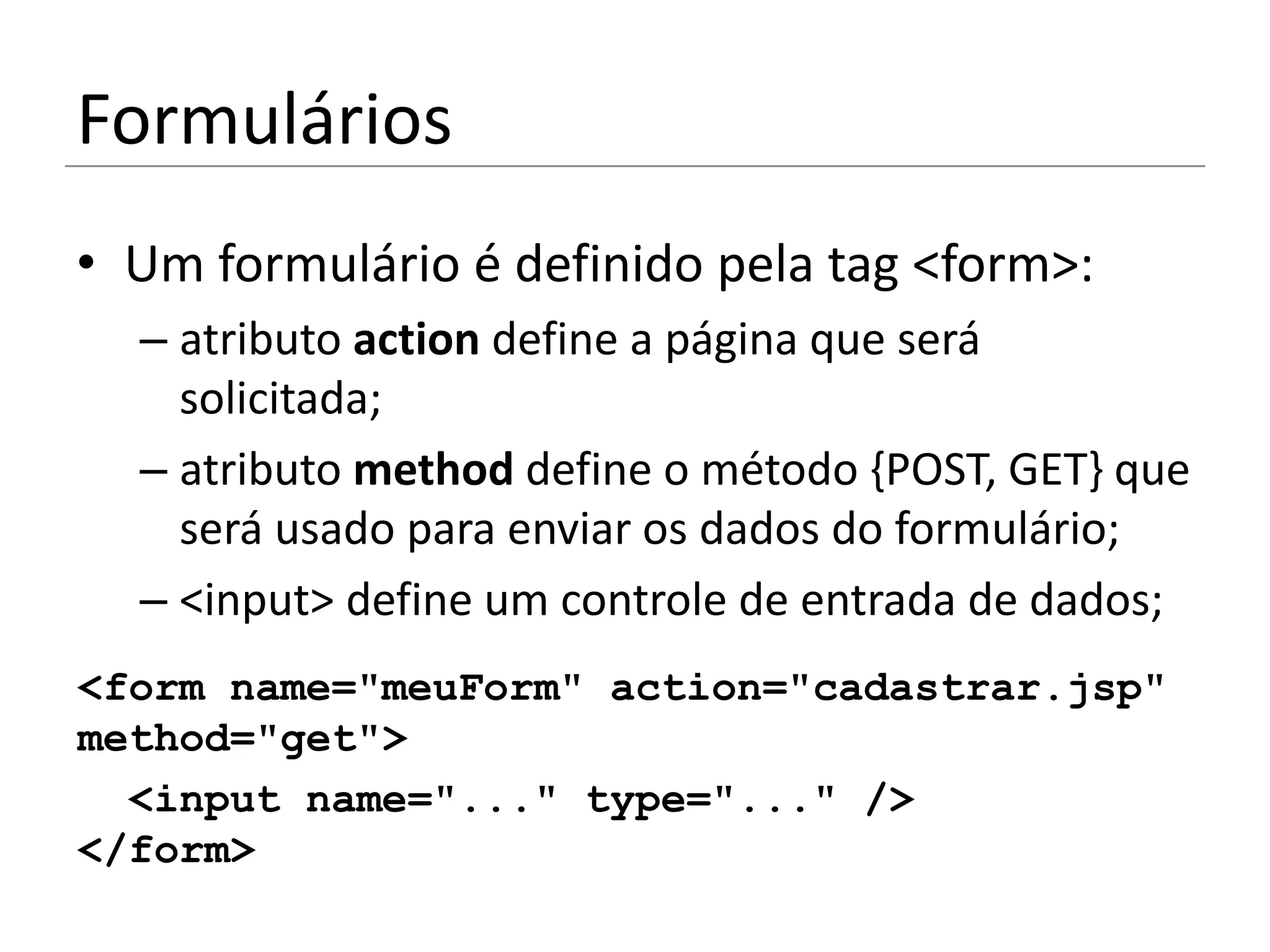 Formulários
• Um formulário é definido pela tag <form>:
  – atributo action define a página que será
    solicitada;
  – atributo method define o método {POST, GET} que
    será usado para enviar os dados do formulário;
  – <input> define um controle de entrada de dados;
<form name="meuForm" action="cadastrar.jsp"
method="get">
  <input name="..." type="..." />
</form>
 