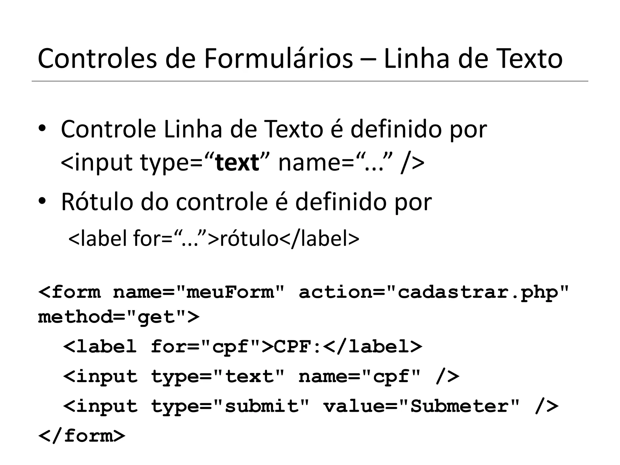 Controles de Formulários – Linha de Texto

• Controle Linha de Texto é definido por
  <input type=“text” name=“...” />
• Rótulo do controle é definido por
  <label for=“...”>rótulo</label>

<form name="meuForm" action="cadastrar.php"
method="get">
  <label for="cpf">CPF:</label>
  <input type="text" name="cpf" />
  <input type="submit" value="Submeter" />
</form>
 