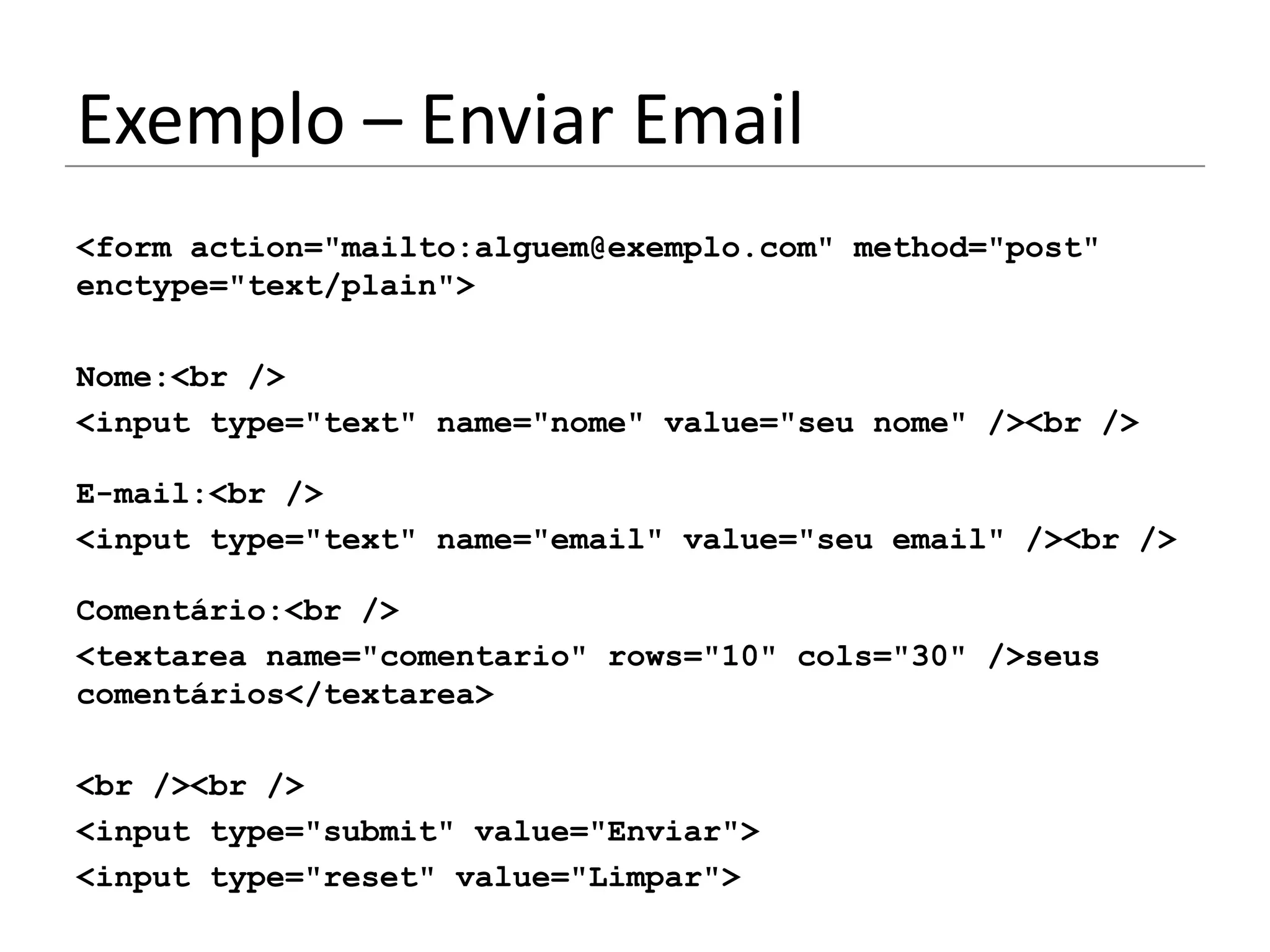 Exemplo – Enviar Email
<form action="mailto:alguem@exemplo.com" method="post"
enctype="text/plain">

Nome:<br />
<input type="text" name="nome" value="seu nome" /><br />

E-mail:<br />
<input type="text" name="email" value="seu email" /><br />

Comentário:<br />
<textarea name="comentario" rows="10" cols="30" />seus
comentários</textarea>

<br /><br />
<input type="submit" value="Enviar">
<input type="reset" value="Limpar">
 