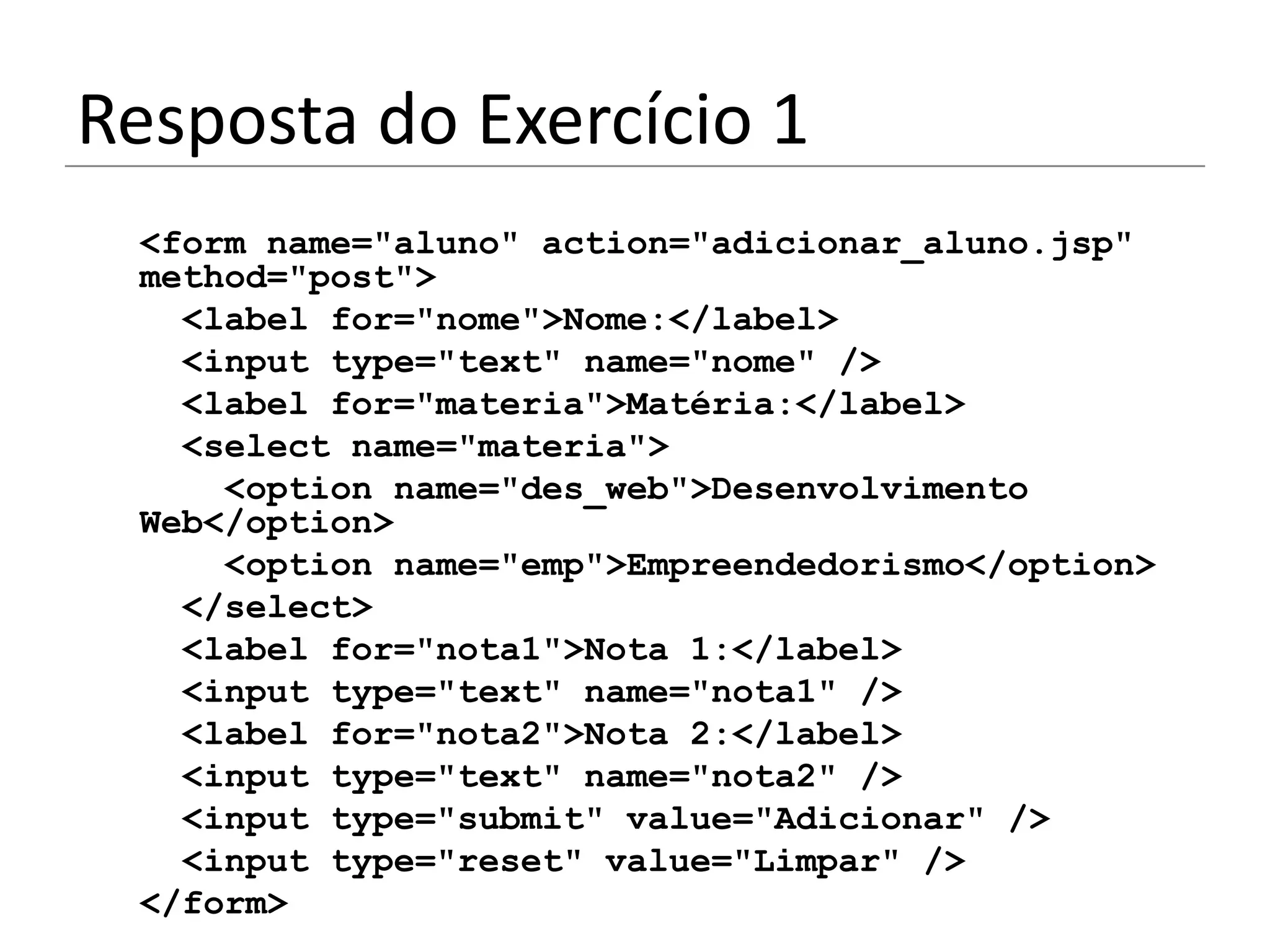 Resposta do Exercício 1
 <form name="aluno" action="adicionar_aluno.jsp"
 method="post">
   <label for="nome">Nome:</label>
   <input type="text" name="nome" />
   <label for="materia">Matéria:</label>
   <select name="materia">
     <option name="des_web">Desenvolvimento
 Web</option>
     <option name="emp">Empreendedorismo</option>
   </select>
   <label for="nota1">Nota 1:</label>
   <input type="text" name="nota1" />
   <label for="nota2">Nota 2:</label>
   <input type="text" name="nota2" />
   <input type="submit" value="Adicionar" />
   <input type="reset" value="Limpar" />
 </form>
 