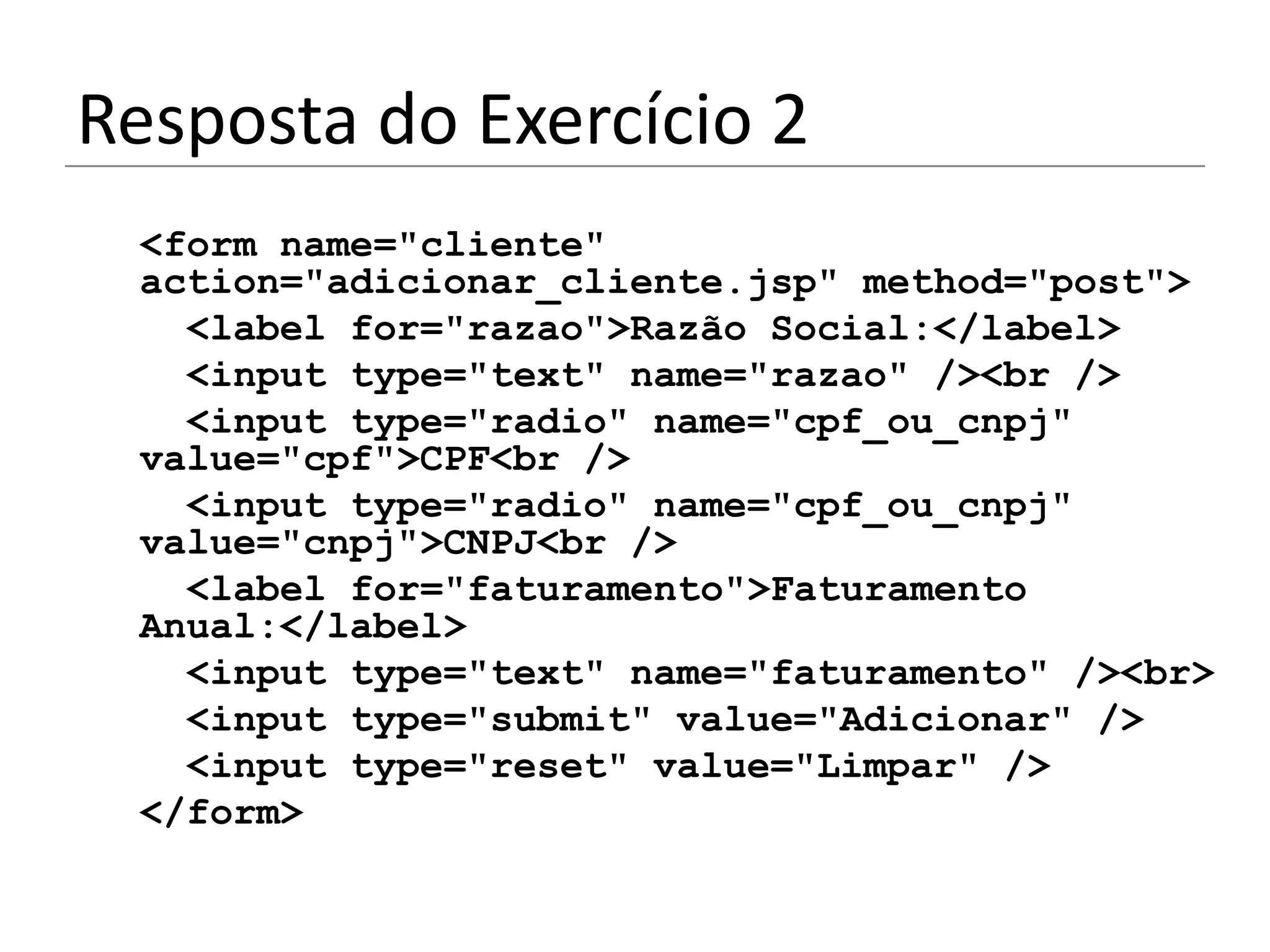 Resposta do Exercício 2
 <form name="cliente"
 action="adicionar_cliente.jsp" method="post">
   <label for="razao">Razão Social:</label>
   <input type="text" name="razao" /><br />
   <input type="radio" name="cpf_ou_cnpj"
 value="cpf">CPF<br />
   <input type="radio" name="cpf_ou_cnpj"
 value="cnpj">CNPJ<br />
   <label for="faturamento">Faturamento
 Anual:</label>
   <input type="text" name="faturamento" /><br>
   <input type="submit" value="Adicionar" />
   <input type="reset" value="Limpar" />
 </form>
 