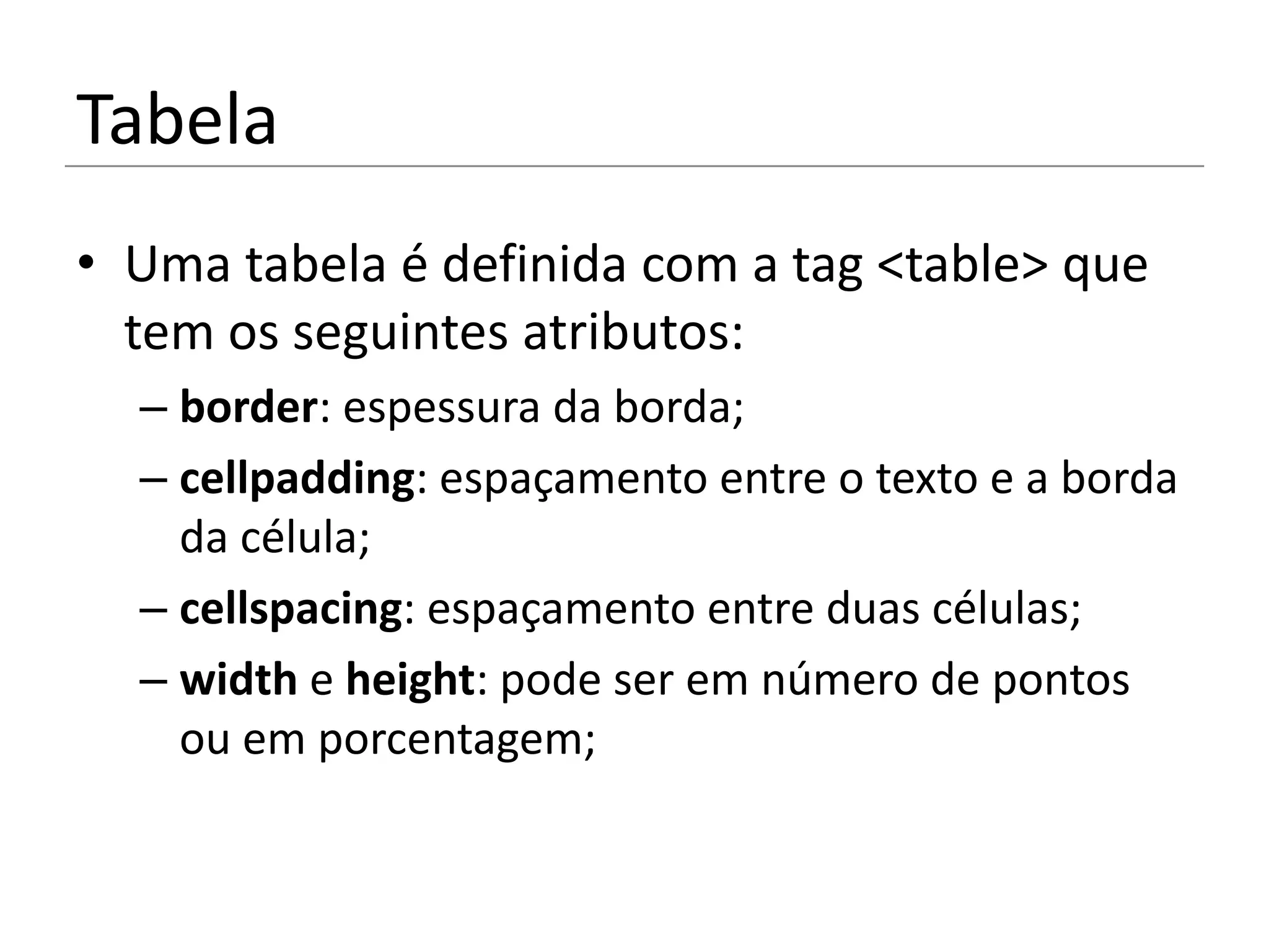 Tabela
• Uma tabela é definida com a tag <table> que
  tem os seguintes atributos:
  – border: espessura da borda;
  – cellpadding: espaçamento entre o texto e a borda
    da célula;
  – cellspacing: espaçamento entre duas células;
  – width e height: pode ser em número de pontos
    ou em porcentagem;
 