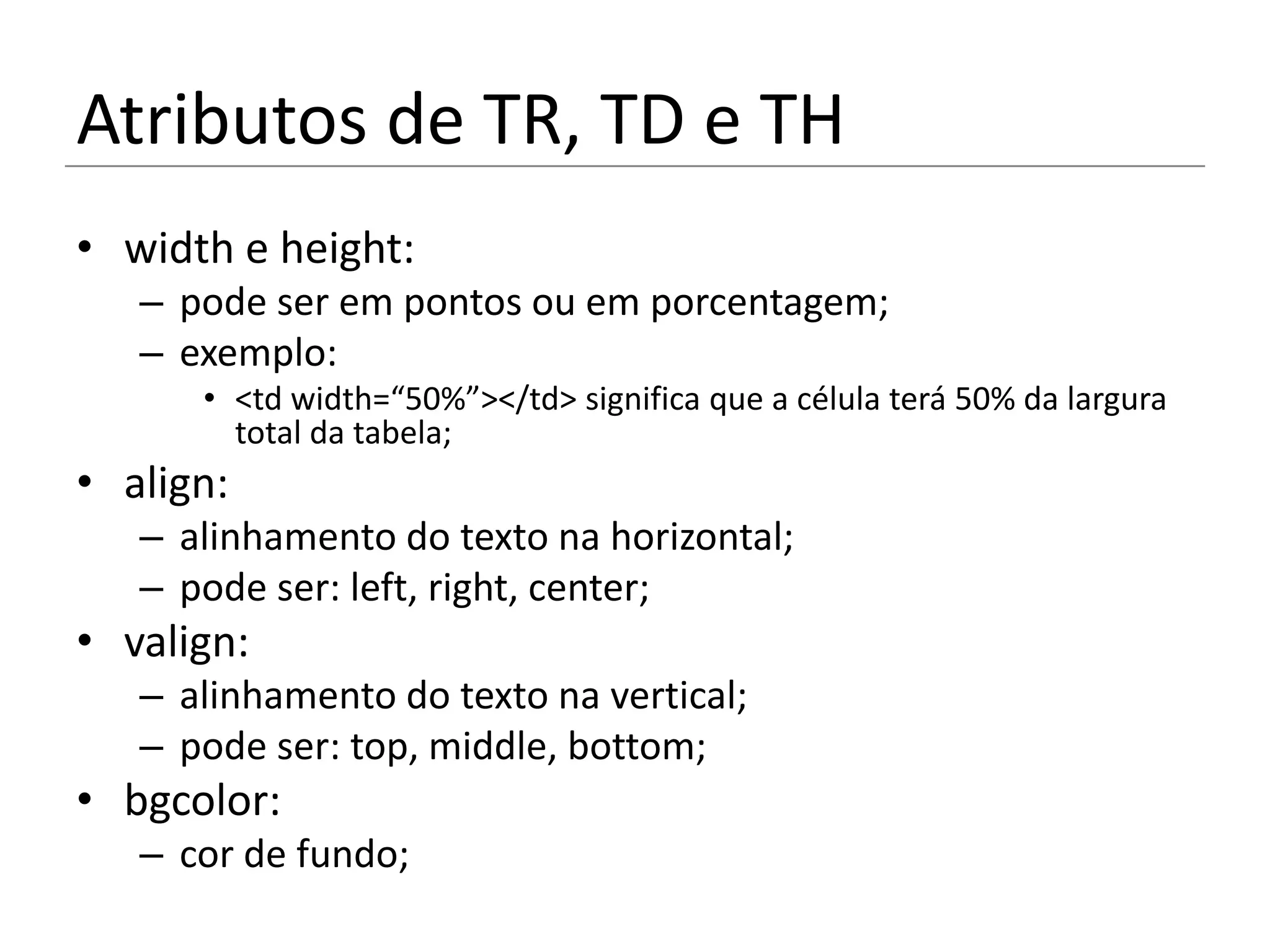 Atributos de TR, TD e TH
• width e height:
   – pode ser em pontos ou em porcentagem;
   – exemplo:
      • <td width=“50%”></td> significa que a célula terá 50% da largura
        total da tabela;
• align:
   – alinhamento do texto na horizontal;
   – pode ser: left, right, center;
• valign:
   – alinhamento do texto na vertical;
   – pode ser: top, middle, bottom;
• bgcolor:
   – cor de fundo;
 