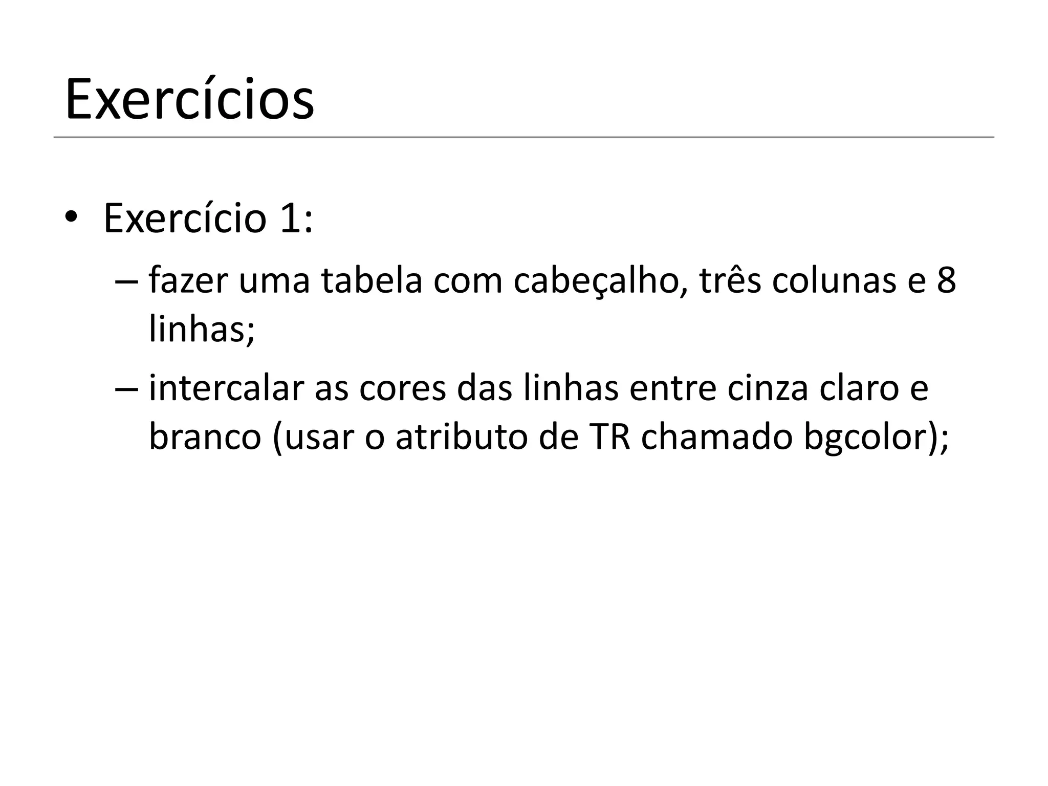 Exercícios
• Exercício 1:
  – fazer uma tabela com cabeçalho, três colunas e 8
    linhas;
  – intercalar as cores das linhas entre cinza claro e
    branco (usar o atributo de TR chamado bgcolor);
 