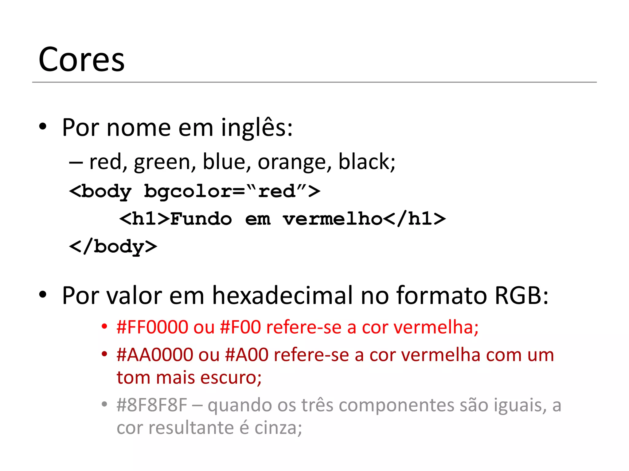 Cores
• Por nome em inglês:
  – red, green, blue, orange, black;
  <body bgcolor=“red”>
      <h1>Fundo em vermelho</h1>
  </body>

• Por valor em hexadecimal no formato RGB:
     • #FF0000 ou #F00 refere-se a cor vermelha;
     • #AA0000 ou #A00 refere-se a cor vermelha com um
       tom mais escuro;
     • #8F8F8F – quando os três componentes são iguais, a
       cor resultante é cinza;
 