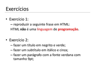 Exercícios
• Exercício 1:
  – reproduzir a seguinte frase em HTML:
  HTML não é uma linguagem de programação.

• Exercício 2:
  – fazer um título em negrito e verde;
  – fazer um subtítulo em itálico e cinza;
  – fazer um parágrafo com a fonte verdana com
    tamanho 9pt;
 
