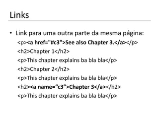 Links
• Link para uma outra parte da mesma página:
  <p><a href="#c3">See also Chapter 3.</a></p>
  <h2>Chapter 1</h2>
  <p>This chapter explains ba bla bla</p>
  <h2>Chapter 2</h2>
  <p>This chapter explains ba bla bla</p>
  <h2><a name=“c3”>Chapter 3</a></h2>
  <p>This chapter explains ba bla bla</p>
 