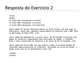 Resposta do Exercício 2
 <html>
 <body>
 <a href="#p1">Parágrafo 1</a><br>
 <a href="#p2">Parágrafo 2</a><br>
 <a href="#p3">Parágrafo 3</a><br><br>

 <p><a name="p1">A</a> Advocacia-Geral da União entrou com uma ação no
 Judiciário, neste mês, pedindo ressarcimento do prejuízo que o MEC teve
 na aplicação do Enem 2009. </p>

 <p><a name="p2">Quando</a> a prova vazou, R$ 38 milhões já haviam sido
 pagos ao consórcio responsável pela aplicação do exame, o Connasel.
 Hoje o valor atualizado do prejuízo é de cerca de R$ 46 milhões. </p>

 <p><a name="p3">O</a> MEC diz que esgotou todas as possibilidades de
 cobranças administrativas ao consórcio. Procurado na noite de ontem, o
 grupo disse que só se manifestaria hoje.</p>

 </body>
 </html>
 