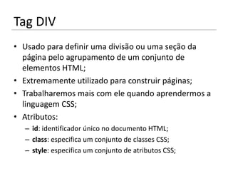 Tag DIV
• Usado para definir uma divisão ou uma seção da
  página pelo agrupamento de um conjunto de
  elementos HTML;
• Extremamente utilizado para construir páginas;
• Trabalharemos mais com ele quando aprendermos a
  linguagem CSS;
• Atributos:
  – id: identificador único no documento HTML;
  – class: especifica um conjunto de classes CSS;
  – style: especifica um conjunto de atributos CSS;
 